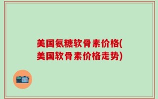 美国氨糖软骨素价格(美国软骨素价格走势)