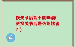 换关节后能不能喝酒(更换关节后是否能饮酒？)