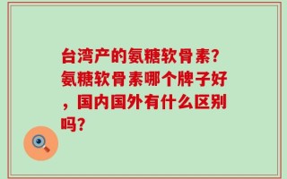 台湾产的氨糖软骨素？氨糖软骨素哪个牌子好，国内国外有什么区别吗？