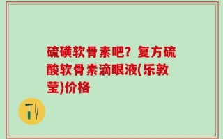 硫磺软骨素吧？复方硫酸软骨素滴眼液(乐敦莹)价格