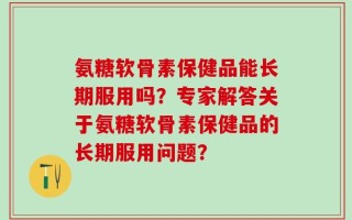 氨糖软骨素保健品能长期服用吗？专家解答关于氨糖软骨素保健品的长期服用问题？