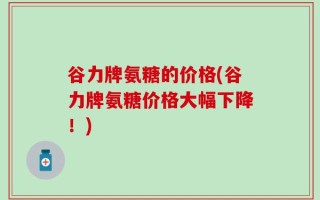 谷力牌氨糖的价格(谷力牌氨糖价格大幅下降！)