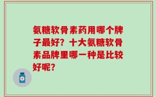 氨糖软骨素药用哪个牌子最好？十大氨糖软骨素品牌里哪一种是比较好呢？