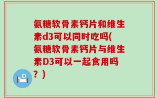 氨糖软骨素钙片和维生素d3可以同时吃吗(氨糖软骨素钙片与维生素D3可以一起食用吗？)