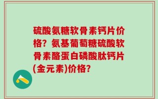 硫酸氨糖软骨素钙片价格？氨基葡萄糖硫酸软骨素酪蛋白磷酸肽钙片(金元素)价格？
