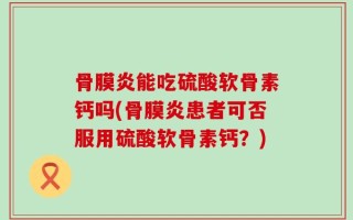 骨膜炎能吃硫酸软骨素钙吗(骨膜炎患者可否服用硫酸软骨素钙？)