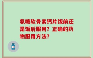 氨糖软骨素钙片饭前还是饭后服用？正确的药物服用方法？