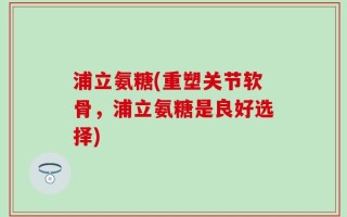 浦立氨糖(重塑关节软骨，浦立氨糖是良好选择)