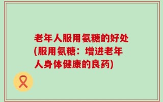 老年人服用氨糖的好处(服用氨糖：增进老年人身体健康的良药)