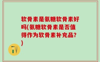 软骨素是氨糖软骨素好吗(氨糖软骨素是否值得作为软骨素补充品？)