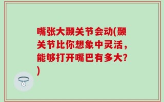 嘴张大颞关节会动(颞关节比你想象中灵活，能够打开嘴巴有多大？)
