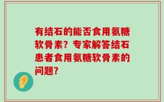 有结石的能否食用氨糖软骨素？专家解答结石患者食用氨糖软骨素的问题？