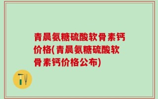 青晨氨糖硫酸软骨素钙价格(青晨氨糖硫酸软骨素钙价格公布)