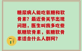 糖尿病人能吃氨糖和软骨素？最近骨关节出现问题，医生叫我多吃些氨糖软骨素，氨糖软骨素适合什么人群阿？