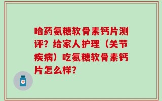 哈药氨糖软骨素钙片测评？给家人护理（关节疾病）吃氨糖软骨素钙片怎么样？