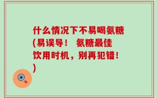 什么情况下不易喝氨糖(易误导！ 氨糖最佳饮用时机，别再犯错！)