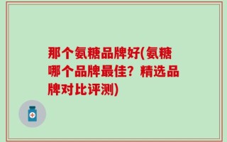 那个氨糖品牌好(氨糖哪个品牌最佳？精选品牌对比评测)