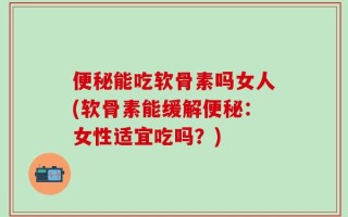 便秘能吃软骨素吗女人(软骨素能缓解便秘：女性适宜吃吗？)