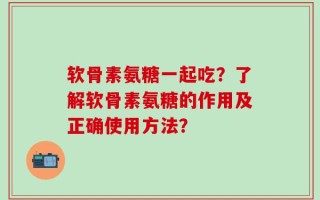 软骨素氨糖一起吃？了解软骨素氨糖的作用及正确使用方法？