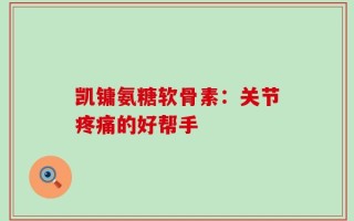 凯镛氨糖软骨素：关节疼痛的好帮手