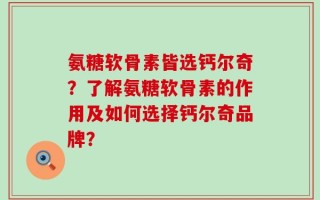 氨糖软骨素皆选钙尔奇？了解氨糖软骨素的作用及如何选择钙尔奇品牌？