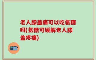 老人膝盖痛可以吃氨糖吗(氨糖可缓解老人膝盖疼痛)