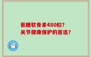 氨糖软骨素480粒？关节健康保护的首选？