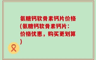 氨糖钙软骨素钙片价格(氨糖钙软骨素钙片：价格优惠，购买更划算)
