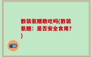散装氨糖敢吃吗(散装氨糖：是否安全食用？)