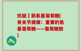 抗腿菗筋氨基葡萄糖(骨关节健康：重要的氨基葡萄糖——葡萄糖胺)