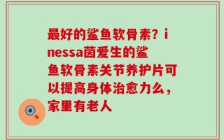 最好的鲨鱼软骨素？inessa茵爱生的鲨鱼软骨素关节养护片可以提高身体治愈力么，家里有老人