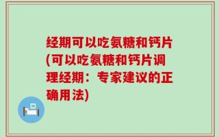 经期可以吃氨糖和钙片(可以吃氨糖和钙片调理经期：专家建议的正确用法)