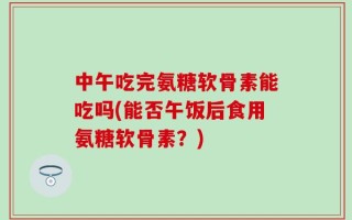 中午吃完氨糖软骨素能吃吗(能否午饭后食用氨糖软骨素？)