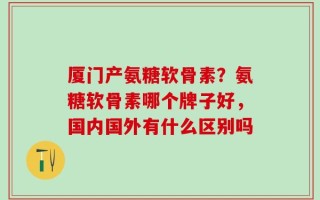 厦门产氨糖软骨素？氨糖软骨素哪个牌子好，国内国外有什么区别吗