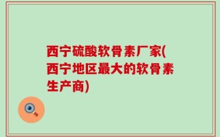 西宁硫酸软骨素厂家(西宁地区最大的软骨素生产商)