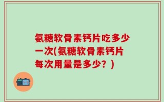 氨糖软骨素钙片吃多少一次(氨糖软骨素钙片每次用量是多少？)