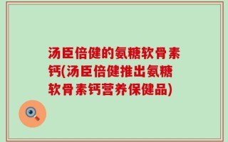 汤臣倍健的氨糖软骨素钙(汤臣倍健推出氨糖软骨素钙营养保健品)