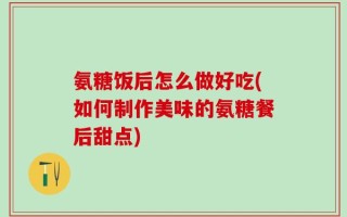 氨糖饭后怎么做好吃(如何制作美味的氨糖餐后甜点)