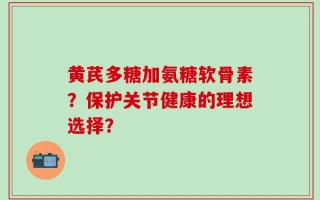 黄芪多糖加氨糖软骨素？保护关节健康的理想选择？