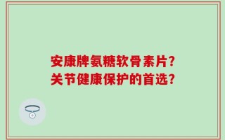 安康牌氨糖软骨素片？关节健康保护的首选？