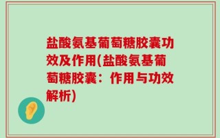 盐酸氨基葡萄糖胶囊功效及作用(盐酸氨基葡萄糖胶囊：作用与功效解析)