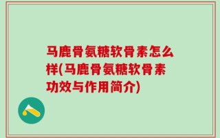马鹿骨氨糖软骨素怎么样(马鹿骨氨糖软骨素功效与作用简介)