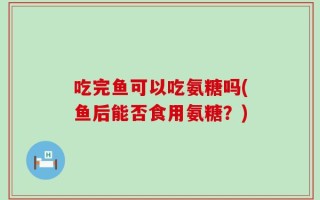 吃完鱼可以吃氨糖吗(鱼后能否食用氨糖？)