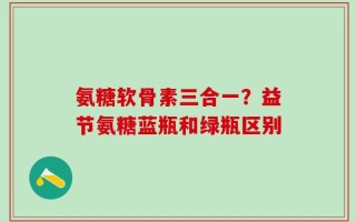 氨糖软骨素三合一？益节氨糖蓝瓶和绿瓶区别