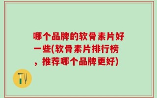 哪个品牌的软骨素片好一些(软骨素片排行榜，推荐哪个品牌更好)