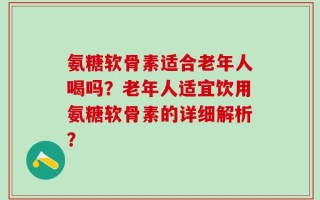 氨糖软骨素适合老年人喝吗？老年人适宜饮用氨糖软骨素的详细解析？