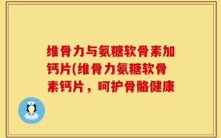 维骨力与氨糖软骨素加钙片(维骨力氨糖软骨素钙片，呵护骨骼健康