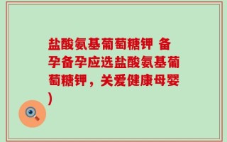 盐酸氨基葡萄糖钾 备孕备孕应选盐酸氨基葡萄糖钾，关爱健康母婴)