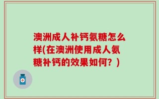澳洲成人补钙氨糖怎么样(在澳洲使用成人氨糖补钙的效果如何？)