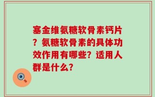 塞金维氨糖软骨素钙片？氨糖软骨素的具体功效作用有哪些？适用人群是什么？